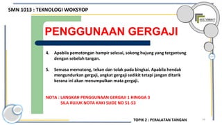 54
PENGGUNAAN GERGAJI
4. Apabila pemotongan hampir selesai, sokong hujung yang tergantung
dengan sebelah tangan.
5. Semasa memotong, tekan dan tolak pada bingkai. Apabila hendak
mengundurkan gergaji, angkat gergaji sedikit tetapi jangan ditarik
kerana ini akan menumpulkan mata gergaji.
NOTA : LANGKAH PENGGUNAAN GERGAJI 1 HINGGA 3
SILA RUJUK NOTA KAKI SLIDE NO 51-53
SMN 1013 : TEKNOLOGI WOKSYOP
TOPIK 2 : PERALATAN TANGAN
 