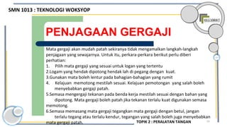 55
PENJAGAAN GERGAJI
Mata gergaji akan mudah patah sekiranya tidak mengamalkan langkah-langkah
penjagaan yang sewajarnya. Untuk itu, perkara-perkara berikut perlu diberi
perhatian:
1. Pilih mata gergaji yang sesuai untuk logan yang tertentu
2.Logam yang hendak dipotong hendak lah di pegang dengan kuat.
3.Gunakan mata boleh lentur pada bahagian-bahagian yang rumit
4. Kelajuan memotong mestilah sesuai. Kelajuan pemotongan yang salah boleh
menyebabkan gergaji patah.
5.Semasa mengergaji tekanan pada benda kerja mestilah sesuai dengan bahan yang
dipotong. Mata gergaji boleh patah jika tekanan terlalu kuat digunakan semasa
memotong.
6.Semasa memasang mata gergaji tegangkan mata gergaji dengan betul, jangan
terlalu tegang atau terlalu kendur, tegangan yang salah boleh juga menyebabkan
mata gergaji patah.
SMN 1013 : TEKNOLOGI WOKSYOP
TOPIK 2 : PERALATAN TANGAN
 