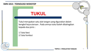 56
TUKUL
Tukul merupakan satu alat tangan yang digunakan dalam
bengkel kejuruteraan . Pada amnya tukul boleh dibahagikan
kepada dua jenis :
1.Tukul besi
2.Tukul lembut
SMN 1013 : TEKNOLOGI WOKSYOP
TOPIK 2 : PERALATAN TANGAN
 