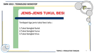 58
JENIS-JENIS TUKUL BESI
Terdapat tiga jenis tukul besi iaitu :
1.Tukul bongkol bulat
2.Tukul bongkol lurus
3.Tukul bongkol tirus
SMN 1013 : TEKNOLOGI WOKSYOP
TOPIK 2 : PERALATAN TANGAN
 