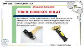 59
TUKUL BONGKOL BULAT
JENIS-JENIS TUKUL BESI
Bongkol kepala tukul ini berbentuk separuh bulat. Bahagian permukaan
rata digunakan untuk menatal dan membuat kerja am seperti untuk
menukul kepala pahat dan alat-alat menanda . Bongkol bulat pula
digunakan untuk merivet.
SMN 1013 : TEKNOLOGI WOKSYOP
TOPIK 2 : PERALATAN TANGAN
 