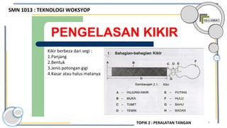 6
PENGELASAN KIKIR
Kikir berbeza dari segi :
1.Panjang
2.Bentuk
3.Jenis potongan gigi
4.Kasar atau halus matanya
SMN 1013 : TEKNOLOGI WOKSYOP
TOPIK 2 : PERALATAN TANGAN
 