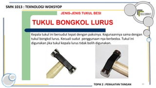 60
TUKUL BONGKOL LURUS
JENIS-JENIS TUKUL BESI
Kepala tukul ini bersudut tepat dengan paksinya. Kegunaannya sama dengan
tukul bongkol lurus. Kecuali sudut penggunaan nya berbedza. Tukul ini
digunakan jika tukul kepala lurus tidak bolih digunakan.
SMN 1013 : TEKNOLOGI WOKSYOP
TOPIK 2 : PERALATAN TANGAN
 