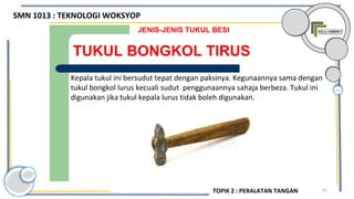61
TUKUL BONGKOL TIRUS
JENIS-JENIS TUKUL BESI
Kepala tukul ini bersudut tepat dengan paksinya. Kegunaannya sama dengan
tukul bongkol lurus kecuali sudut penggunaannya sahaja berbeza. Tukul ini
digunakan jika tukul kepala lurus tidak boleh digunakan.
SMN 1013 : TEKNOLOGI WOKSYOP
TOPIK 2 : PERALATAN TANGAN
 