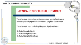 62
JENIS-JENIS TUKUL LEMBUT
Tukul lembut digunakan untuk menukul benda kerja yang
telah siap supaya permukaan benda kerja itu tidak rosak.
Tukul lembut juga terbahagi kepada tiga jenis iaitu:
1. Tukul bongkol kulit
2. Tukul bongkol plastik
3. Tukul bongkol tembaga
SMN 1013 : TEKNOLOGI WOKSYOP
TOPIK 2 : PERALATAN TANGAN
 