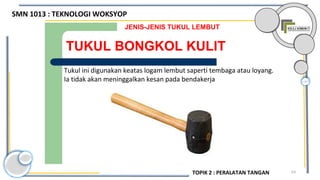 63
TUKUL BONGKOL KULIT
JENIS-JENIS TUKUL LEMBUT
Tukul ini digunakan keatas logam lembut saperti tembaga atau loyang.
Ia tidak akan meninggalkan kesan pada bendakerja
SMN 1013 : TEKNOLOGI WOKSYOP
TOPIK 2 : PERALATAN TANGAN
 