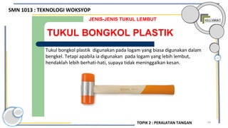 64
TUKUL BONGKOL PLASTIK
JENIS-JENIS TUKUL LEMBUT
Tukul bongkol plastik digunakan pada logam yang biasa digunakan dalam
bengkel. Tetapi apabila ia digunakan pada logam yang lebih lembut,
hendaklah lebih berhati-hati, supaya tidak meninggalkan kesan.
SMN 1013 : TEKNOLOGI WOKSYOP
TOPIK 2 : PERALATAN TANGAN
 