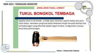 65
TUKUL BONGKOL TEMBAGA
JENIS-JENIS TUKUL LEMBUT
Apabila tukul ini di hentak , ia tidak akan melantun saperti kedua-dua jenis
tukul diatas. Hentakan yang kuat boleh dilakukan tetapi haruslah berhati-hati
terhadap logam yang dihentak adalah logam lembut. Ia digunakan semasa
kerja kerja pemasangan.
SMN 1013 : TEKNOLOGI WOKSYOP
TOPIK 2 : PERALATAN TANGAN
 