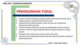 66
PENGGUNAAN TUKUL
1. Pastikan bahawa batang pemegang adalah ketat kepada kepala tukul.
2. Jangan gunakan tukul jika tangan berminyak.
3. Kawasan kerja mestilah lapang , tidak ada apa-apa menghalang
kelancaran untuk menukul.
4. Pastikan bahawa tidak ada sesiapa pun dibelakang semasa menukul.
5. Gunakan ketukan yang seimbang sekadar dengan keupayaan tenaga
sendiri.
6. Gunakan tukul yang sesuai untuk sesuatu jenis kerja.
7. Fokuskan mata anda pada tempat yang akan dibuat hentakan, bukannya
pada kepala tukul.
SMN 1013 : TEKNOLOGI WOKSYOP
TOPIK 2 : PERALATAN TANGAN
 