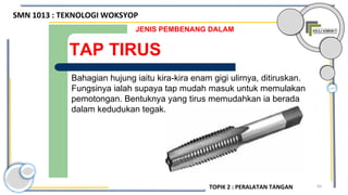 69
TAP TIRUS
JENIS PEMBENANG DALAM
Bahagian hujung iaitu kira-kira enam gigi ulirnya, ditiruskan.
Fungsinya ialah supaya tap mudah masuk untuk memulakan
pemotongan. Bentuknya yang tirus memudahkan ia berada
dalam kedudukan tegak.
SMN 1013 : TEKNOLOGI WOKSYOP
TOPIK 2 : PERALATAN TANGAN
 