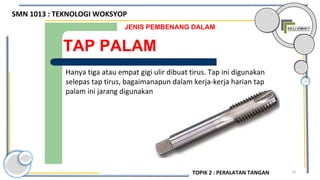 70
TAP PALAM
JENIS PEMBENANG DALAM
Hanya tiga atau empat gigi ulir dibuat tirus. Tap ini digunakan
selepas tap tirus, bagaimanapun dalam kerja-kerja harian tap
palam ini jarang digunakan.
SMN 1013 : TEKNOLOGI WOKSYOP
TOPIK 2 : PERALATAN TANGAN
 