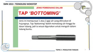 71
Uai digunakan
TAP ‘BOTTOMING’
JENIS PEMBENANG DALAM
Jenis ini mempunyai 1 atau 2 gigi ulir yang ditiruskan di
hujungnya. Tap ‘bottoming’ boleh memotong ulir hingga ke
dasar lubang, jadi ia sesuai digunakan untuk mengulir dalam
lubang buntu.
SMN 1013 : TEKNOLOGI WOKSYOP
TOPIK 2 : PERALATAN TANGAN
 