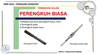 73
PERENGKUH BIASA
PEMBENANG DALAM
Terdapat dua jenis perengkuh biasa, iaitu :
1.Perengkuh padu
2.Perengkuh boleh laras
Perengkuh Padu Perengkuh boleh laras
SMN 1013 : TEKNOLOGI WOKSYOP
TOPIK 2 : PERALATAN TANGAN
 