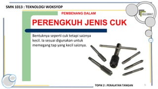 74
PERENGKUH JENIS CUK
PEMBENANG DALAM
Bentuknya seperti cuk tetapi saiznya
kecil. Ia sesuai digunakan untuk
memegang tap yang kecil saiznya.
SMN 1013 : TEKNOLOGI WOKSYOP
TOPIK 2 : PERALATAN TANGAN
 