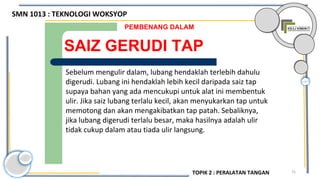 75
SAIZ GERUDI TAP
PEMBENANG DALAM
Sebelum mengulir dalam, lubang hendaklah terlebih dahulu
digerudi. Lubang ini hendaklah lebih kecil daripada saiz tap
supaya bahan yang ada mencukupi untuk alat ini membentuk
ulir. Jika saiz lubang terlalu kecil, akan menyukarkan tap untuk
memotong dan akan mengakibatkan tap patah. Sebaliknya,
jika lubang digerudi terlalu besar, maka hasilnya adalah ulir
tidak cukup dalam atau tiada ulir langsung.
SMN 1013 : TEKNOLOGI WOKSYOP
TOPIK 2 : PERALATAN TANGAN
 