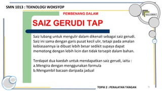 76
SAIZ GERUDI TAP
PEMBENANG DALAM
Saiz lubang untuk mengulir dalam dikenali sebagai saiz gerudi.
Saiz ini sama dengan garis pusat kecil ulir, tetapi pada amalan
kebiasaannya ia dibuat lebih besar sedikit supaya dapat
memotong dengan lebih licin dan tidak tersepit dalam bahan.
Terdapat dua kaedah untuk mendapatkan saiz gerudi, iaitu :
a.Mengira dengan menggunakan formula
b.Mengambil bacaan daripada jadual
SMN 1013 : TEKNOLOGI WOKSYOP
TOPIK 2 : PERALATAN TANGAN
 