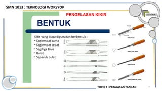 8
PENGELASAN KIKIR
BENTUK
Kikir yang biasa digunakan berbentuk :
• Segiempat sama
• Segiempat tepat
• Segitiga tirus
• Bulat
• Separuh bulat
SMN 1013 : TEKNOLOGI WOKSYOP
TOPIK 2 : PERALATAN TANGAN
 
