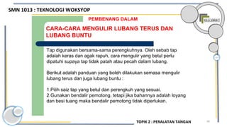 86
CARA-CARA MENGULIR LUBANG TERUS DAN
LUBANG BUNTU
PEMBENANG DALAM
Tap digunakan bersama-sama perengkuhnya. Oleh sebab tap
adalah keras dan agak rapuh, cara mengulir yang betul perlu
dipatuhi supaya tap tidak patah atau pecah dalam lubang.
Berikut adalah panduan yang boleh dilakukan semasa mengulir
lubang terus dan juga lubang buntu :
1.Pilih saiz tap yang betul dan perengkuh yang sesuai.
2.Gunakan bendalir pemotong, tetapi jika bahannya adalah loyang
dan besi tuang maka bendalir pemotong tidak diperlukan.
SMN 1013 : TEKNOLOGI WOKSYOP
TOPIK 2 : PERALATAN TANGAN
 