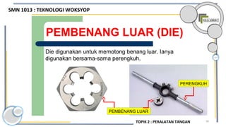 90
PEMBENANG LUAR (DIE)
Die digunakan untuk memotong benang luar. Ianya
digunakan bersama-sama perengkuh.
PERENGKUH
PEMBENANG LUAR
SMN 1013 : TEKNOLOGI WOKSYOP
TOPIK 2 : PERALATAN TANGAN
 