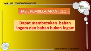 SMN 1013 : TEKNOLOGI WOKSYOP
2
HASIL PEMBELAJARAN (CLO)
Dapat membezakan bahan
logam dan bahan bukan logam
TOPIK 4 : BAHAN KEJURUTERAAN
 