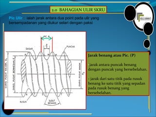 2.0 BAHAGIAN ULIR SKRU
Pic Ulir : ialah jarak antara dua point pada ulir yang
bersempadanan yang diukur selari dengan paksi
Jarak benang atau Pic. (P)
-jarak antara puncak benang
dengan puncak yang bersebelahan.
- jarak dari satu titik pada rusuk
benang ke satu titik yang sepadan
pada rusuk benang yang
bersebelahan.
 