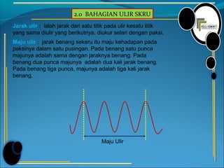 2.0 BAHAGIAN ULIR SKRU
Jarak ulir : ialah jarak dari satu titik pada ulir kesatu titik
yang sama diulir yang berikutnya, diukur selari dengan paksi.
Maju ulir : jarak benang sekeru itu maju kehadapan pada
paksinya dalam satu pusingan. Pada benang satu punca
majunya adalah sama dengan jaraknya benang. Pada
benang dua punca majunya adalah dua kali jarak benang.
Pada benang tiga punca, majunya adalah tiga kali jarak
benang.
Maju Ulir
 