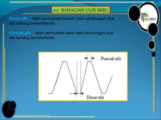 2.0 BAHAGIAN ULIR SKRU
Dasar ulir : ialah permukaan bawah hasil sambungan dua
sisi benang bersebelahan
Puncak ulir : ialah permukaan atas hasil sambungan dua
sisi benang bersebelahan.
 