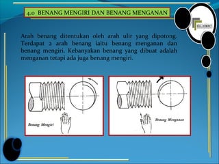 4.0 BENANG MENGIRI DAN BENANG MENGANAN
Arah benang ditentukan oleh arah ulir yang dipotong.
Terdapat 2 arah benang iaitu benang menganan dan
benang mengiri. Kebanyakan benang yang dibuat adalah
menganan tetapi ada juga benang mengiri.
 