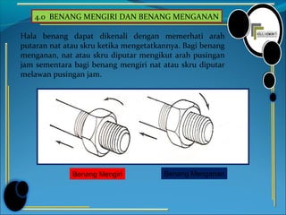4.0 BENANG MENGIRI DAN BENANG MENGANAN
Hala benang dapat dikenali dengan memerhati arah
putaran nat atau skru ketika mengetatkannya. Bagi benang
menganan, nat atau skru diputar mengikut arah pusingan
jam sementara bagi benang mengiri nat atau skru diputar
melawan pusingan jam.
Benang Mengiri Benang Menganan
 