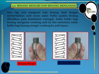 4.0 BENANG MENGIRI DAN BENANG MENGANAN
Satu lagi cara mengenal hala benang ialah dengan
memerhatikan arah cerun sudut heliks apabila benang
diletakkan pada kedudukan menegak. Sudut heliks bagi
benang menganan condong arah ke kiri sementara sudut
heliks bagi benang mengiri condong ke arah kanan.
Benang Mengiri Benang Menganan
 