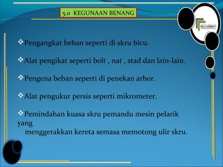 5.0 KEGUNAAN BENANG
Pengangkat beban seperti di skru bicu.
Alat pengikat seperti bolt , nat , stad dan lain-lain.
Pengena beban seperti di penekan arbor.
Alat pengukur persis seperti mikrometer.
Pemindahan kuasa skru pemandu mesin pelarik
yang
menggerakkan kereta semasa memotong ulir skru.
 