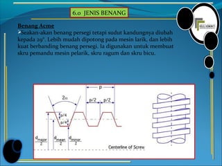 6.0 JENIS BENANG
Benang Acme
Seakan-akan benang persegi tetapi sudut kandungnya diubah
kepada 29°. Lebih mudah dipotong pada mesin larik, dan lebih
kuat berbanding benang persegi. Ia digunakan untuk membuat
skru pemandu mesin pelarik, skru ragum dan skru bicu.
 