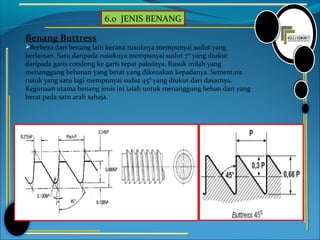6.0 JENIS BENANG
Benang Buttress
Berbeza dari benang lain kerana rusuknya mempunyai sudut yang
berlainan. Satu daripada rusuknya mempunyai sudut 7° yang diukur
daripada garis condong ke garis tepat paksinya. Rusuk inilah yang
menanggung bebanan yang berat yang dikenakan kepadanya. Sementara
rusuk yang satu lagi mempunyai sudut 45° yang diukur dari dasarnya.
Kegunaan utama benang jenis ini ialah untuk menanggung beban dari yang
berat pada satu arah sahaja.
 