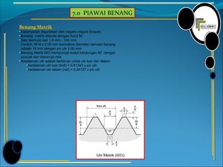 7.0 PIAWAI BENANG
Benang Metrik
• Kebanyakan digunakan oleh negara-negara Eropah.
• Benang metrik ditanda dengan huruf M.
• Saiz bermula dari 1.6 mm - 100 mm.
Contoh, M14 x 2.00 mm bermakna diameter namaan benang
adalah 14 mm dengan pic ulir 2.00 mm.
• Benang Metrik ISO mempunyai sudut kandungan 60˚ dengan
puncak dan dasarnya rata.
• Kedalaman ulir adalah berlainan untuk ulir luar dan dalam:
Kedalaman ulir luar (bolt) = 0.61343 x pic ulir
Kedalaman ulir dalam (nat) = 0.54127 x pic ulir
 