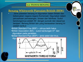 7.0 PIAWAI BENANG
Benang Whitworth Piawaian British (BSW)
• Jenis piawaian benang ini digunakan dalam Britain dan
kebanyakan negara-negara Komanwel. Digunakan dalam
perusahaan pemasangan, binaan dan fabrikasi. Sudut
kandungannya adalah 55˚ dengan puncak dan dasarnya
berjejari. Benang British lain yang berasaskan benang ini
adalah berikut:
•British Standard Fine (BSF) – ulirnya lebih halus
•British Association (BA) – sudut kandungan 47˚ dan
digunakan pada peralatan
•British Standard Pipe (BSP) – jenis selari dan tirus.
digunakan untuk paip-paip air dan gas.
 