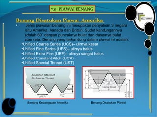 7.0 PIAWAI BENANG
Benang Disatukan Piawai Amerika
• Jenis piawaian benang ini merupakan penyatuan 3 negara
iaitu Amerika, Kanada dan Britain. Sudut kandungannya
adalah 60˚ dengan puncaknya bulat dan dasarnya bulat
atau rata. Benang yang terkandung dalam piawai ini adalah:
•Unified Coarse Series (UCS)– ulirnya kasar
•Unified Fine Series (UFS)– ulirnya halus
•Unified Extra Fine (UEF)– ulirnya sangat halus
•Unified Constant Pitch (UCP)
•Unified Special Thread (UST)
Benang Kebangsaan Amerika Benang Disatukan Piawai
 