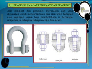 8.0 PENGENALAN ALAT PENGIKAT DAN PENGUNCI
Alat pengikat dan pengunci merupakan alat yang
digunakan untuk mencantumkan dua atau lebih bahagian
atau kepingan logam bagi membolehkan ia berfungsi,
umpamanya bahagian-bahagian enjin dan mesin.
 