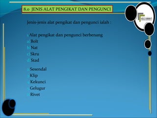 8.0 JENIS ALAT PENGIKAT DAN PENGUNCI
Jenis-jenis alat pengikat dan pengunci ialah :
1.Alat pengikat dan pengunci berbenang
a)Bolt
b)Nat
c)Skru
d)Stad
2.Sesendal
3.Klip
4.Kekunci
5.Gelugur
6.Rivet
 