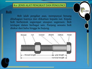 8.0 JENIS ALAT PENGIKAT DAN PENGUNCI
Bolt
Bolt ialah pengikat asas, mempunyai benang
dibahagian luarnya dan diikatkan kepada nat. Kepala
bolt berbentuk segiempat ataupun segienam. Bolt
terdapat dalam berbagai saiz. Panjang sesuatu bolt
diukur dari bahu hingga ke hujung.
 