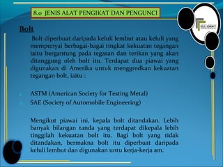 8.0 JENIS ALAT PENGIKAT DAN PENGUNCI
Bolt
Bolt diperbuat daripada keluli lembut atau keluli yang
mempunyai berbagai-bagai tingkat kekuatan tegangan
iaitu bergantung pada tegasan dan terikan yang akan
ditanggung oleh bolt itu. Terdapat dua piawai yang
digunakan di Amerika untuk menggredkan kekuatan
tegangan bolt, iaitu :
1. ASTM (American Society for Testing Metal)
2. SAE (Society of Automobile Engineering)
Mengikut piawai ini, kepala bolt ditandakan. Lebih
banyak bilangan tanda yang terdapat dikepala lebih
tinggilah kekuatan bolt itu. Bagi bolt yang tidak
ditandakan, bermakna bolt itu diperbuat daripada
keluli lembut dan digunakan untu kerja-kerja am.
 