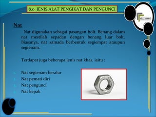 8.0 JENIS ALAT PENGIKAT DAN PENGUNCI
Nat
Nat digunakan sebagai pasangan bolt. Benang dalam
nat mestilah sepadan dengan benang luar bolt.
Biasanya, nat samada berbentuk segiempat ataupun
segienam.
Terdapat juga beberapa jenis nat khas, iaitu :
1. Nat segienam beralur
2. Nat pemati diri
3. Nat pengunci
4. Nat kepak
 