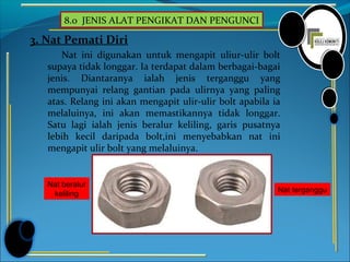 8.0 JENIS ALAT PENGIKAT DAN PENGUNCI
3. Nat Pemati Diri
Nat ini digunakan untuk mengapit uliur-ulir bolt
supaya tidak longgar. Ia terdapat dalam berbagai-bagai
jenis. Diantaranya ialah jenis terganggu yang
mempunyai relang gantian pada ulirnya yang paling
atas. Relang ini akan mengapit ulir-ulir bolt apabila ia
melaluinya, ini akan memastikannya tidak longgar.
Satu lagi ialah jenis beralur keliling, garis pusatnya
lebih kecil daripada bolt,ini menyebabkan nat ini
mengapit ulir bolt yang melaluinya.
Nat terganggu
Nat beralur
keliling
 
