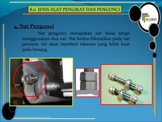 8.0 JENIS ALAT PENGIKAT DAN PENGUNCI
4. Nat Pengunci
Nat pengunci merupakan nat biasa tetapi
menggunakan dua nat. Nat kedua diketatkan pada nat
pertama. Ini akan memberi tekanan yang lebih kuat
pada benang.
 