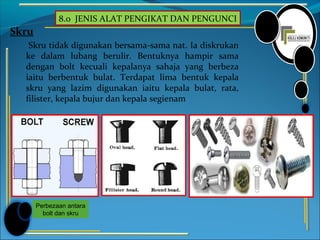 8.0 JENIS ALAT PENGIKAT DAN PENGUNCI
Skru
Skru tidak digunakan bersama-sama nat. Ia diskrukan
ke dalam lubang berulir. Bentuknya hampir sama
dengan bolt kecuali kepalanya sahaja yang berbeza
iaitu berbentuk bulat. Terdapat lima bentuk kepala
skru yang lazim digunakan iaitu kepala bulat, rata,
filister, kepala bujur dan kepala segienam
Perbezaan antara
bolt dan skru
 