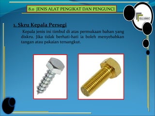 8.0 JENIS ALAT PENGIKAT DAN PENGUNCI
1. Skru Kepala Persegi
Kepala jenis ini timbul di atas permukaan bahan yang
diskru. Jika tidak berhati-hati ia boleh menyebabkan
tangan atau pakaian tersangkut.
 