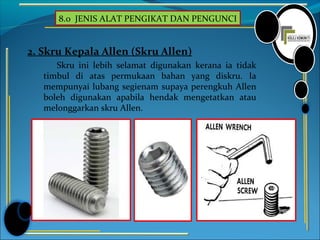 8.0 JENIS ALAT PENGIKAT DAN PENGUNCI
2. Skru Kepala Allen (Skru Allen)
Skru ini lebih selamat digunakan kerana ia tidak
timbul di atas permukaan bahan yang diskru. Ia
mempunyai lubang segienam supaya perengkuh Allen
boleh digunakan apabila hendak mengetatkan atau
melonggarkan skru Allen.
 