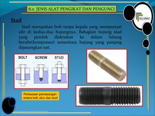 8.0 JENIS ALAT PENGIKAT DAN PENGUNCI
Stad
Stad merupakan bolt tanpa kepala yang mempunyai
ulir di kedua-dua hujungnya. Bahagian hujung stad
yang pendek diskrukan ke dalam lubang
berulir(komponen) sementara hujung yang panjang
dipasangkan nat.
Perbezaan pemasangan
antara bolt, skru dan stud
 