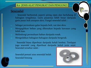 8.0 JENIS ALAT PENGIKAT DAN PENGUNCI
Sesendal
Sesendal berbentuk seperti piring nipis dan berlubang di
bahagian tengahnya. Garis pusatnya lebih besar daripada
garis pusat bolt ataupun skru. Fungsi sesendal ialah :
1. Sebagai permukaan galas kepada bolt, nat dan skru.
2. Mengagihkan beban yang dikenakan kepada kawasan yang
lebih luas.
3. Melindungi permukaan bahan daripada rosak.
4. Mengelakkan bahagian-bahagian daripada bergerak.
Sesendal biasa diperbuat daripada keluli lembut. Terdapat
juga sesendal yang diperbuat daripada keluli jenis anjal.
Sesendal tersebut ialah :
1. Sesendal pemati atau sesendal belah
2. Sesendal bintang
 