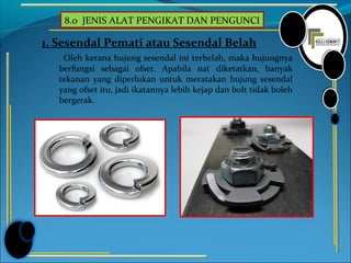 8.0 JENIS ALAT PENGIKAT DAN PENGUNCI
1. Sesendal Pemati atau Sesendal Belah
Oleh kerana hujung sesendal ini terbelah, maka hujungnya
berfungsi sebagai ofset. Apabila nat diketatkan, banyak
tekanan yang diperlukan untuk meratakan hujung sesendal
yang ofset itu, jadi ikatannya lebih kejap dan bolt tidak boleh
bergerak.
 