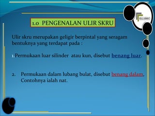 1.0 PENGENALAN ULIR SKRU
Ulir skru merupakan geligir berpintal yang seragam
bentuknya yang terdapat pada :
1.Permukaan luar silinder atau kun, disebut benang luar.
2. Permukaan dalam lubang bulat, disebut benang dalam,
Contohnya ialah nat.
 